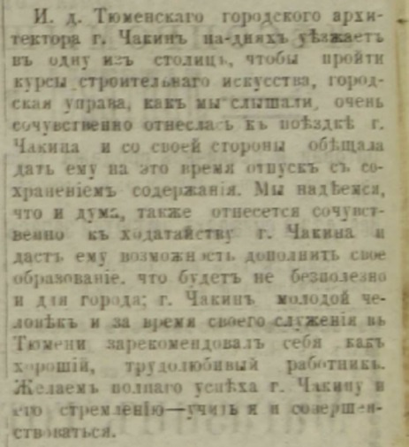 «Тюменский городской архитектора Чакин на днях уезжает в одну из столиц, чтобы пройти курсы строительного искусства. Городская управа, как мы слышали, очень сочувственно отнеслась к поездке Чакина и со своей стороны обещала дать ему на это время отпуск с сохранением содержания. Мы надеемся, что и дума также отнесется сочувственно к ходатайству Чакина и даст ему возможность дополнить свое образование, что будет небесполезно и для города. Чакин — молодой человек и за время своего служения в Тюмени зарекомендовал себя как хороший и трудолюбивый работник. Желаем полного успеха Чакину и его стремлению учиться и совершенствоваться» «Тюменский городской архитектора Чакин на днях уезжает в одну из столиц, чтобы пройти курсы строительного искусства. Городская управа, как мы слышали, очень сочувственно отнеслась к поездке Чакина и со своей стороны обещала дать ему на это время отпуск с сохранением содержания. Мы надеемся, что и дума также отнесется сочувственно к ходатайству Чакина и даст ему возможность дополнить свое образование, что будет небесполезно и для города. Чакин — молодой человек и за время своего служения в Тюмени зарекомендовал себя как хороший и трудолюбивый работник. Желаем полного успеха Чакину и его стремлению учиться и совершенствоваться»
