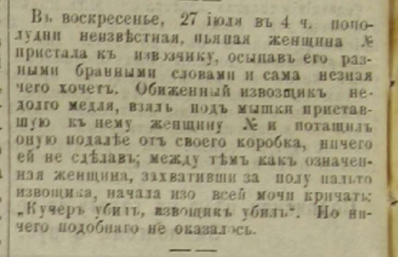 «В воскресенье, 27 июля, в 4 часа по полудни неизвестная пьяная женщина пристала к извозчику, осыпав его разными бранными словами, сама не зная, чего хочет. Обиженный извозчик, недолго медля, взял под мышки приставшую к нему женщину и потащил оную подальше от своего коробка, ничего ей не сделав. Между тем как означенная женщина, захвативши за полу пальто извозчика, начала изо всей мочи кричать: "Кучер убил, извозчик убил". Но ничего подобного не оказалось» «В воскресенье, 27 июля, в 4 часа по полудни неизвестная пьяная женщина пристала к извозчику, осыпав его разными бранными словами, сама не зная, чего хочет. Обиженный извозчик, недолго медля, взял под мышки приставшую к нему женщину и потащил оную подальше от своего коробка, ничего ей не сделав. Между тем как означенная женщина, захвативши за полу пальто извозчика, начала изо всей мочи кричать: "Кучер убил, извозчик убил". Но ничего подобного не оказалось»