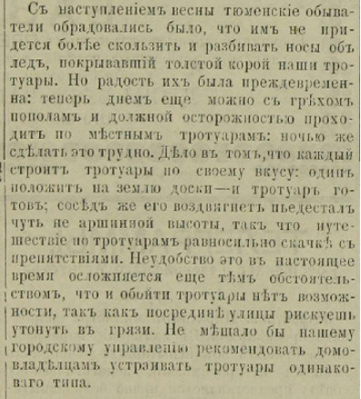 «С наступлением весны тюменские обыватели обрадовались было, что им не придется больше скользить и разбивать носы об лед. Но радость их было преждевременна: теперь днем еще можно с грехом пополам и должной осторожностью проходить по местным тротуарам: ночью же сделать это трудно. Дело в том, что каждый строит тротуары по своему вкусу: один положит на землю доски — и тротуар готов; сосед же его воздвигнет пьедестал чуть не аршинной высоты, так что путешествие по тротуарам равносильно скачкам с препятствиями. Неудобство это в настоящее время осложняется еще тем обстоятельством, что и обойти тротуары нет возможности, так как посреди улицы рискуешь утонуть в грязи. Не мешало бы нашему городскому управлению рекомендовать домовладельцам устраивать тротуары одинакового типа» «С наступлением весны тюменские обыватели обрадовались было, что им не придется больше скользить и разбивать носы об лед. Но радость их было преждевременна: теперь днем еще можно с грехом пополам и должной осторожностью проходить по местным тротуарам: ночью же сделать это трудно. Дело в том, что каждый строит тротуары по своему вкусу: один положит на землю доски — и тротуар готов; сосед же его воздвигнет пьедестал чуть не аршинной высоты, так что путешествие по тротуарам равносильно скачкам с препятствиями. Неудобство это в настоящее время осложняется еще тем обстоятельством, что и обойти тротуары нет возможности, так как посреди улицы рискуешь утонуть в грязи. Не мешало бы нашему городскому управлению рекомендовать домовладельцам устраивать тротуары одинакового типа»