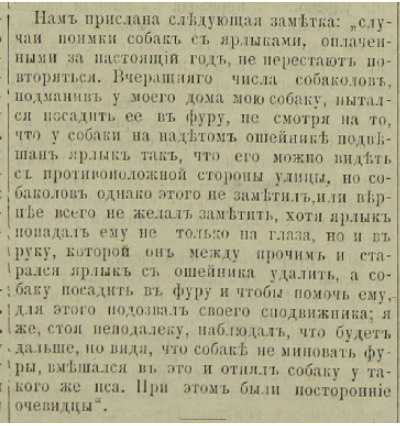 «Нам прислана следующая заметка: "Случай поимки собак с ярлыками, оплаченными за настоящий год, не перестают повторяться. Вчерашнего числа собаколов, подманив у моего дома мою собаку, пытался посадить ее в фуру, несмотря на то, что у собаки на надетом ошейнике подвешен ярлык так, что его можно видеть с противоположной стороны улицы, но собаколов, однако, этого не заметил или, скорее всего, не желал заметить, хотя ярлык падал ему не только на глаза, но и в руку, которой он, между прочим, и старался ярлык с ошейника удалить, а собаку посадить в фуру, и чтобы помочь ему, для этого подозвал своего сподвижника; я же, стоя неподалеку, наблюдал, что будет дальше, но видя, что собаке не миновать фуры, вмешался в это и отнял собаку у такого же пса. При этом были посторонние очевидцы"». «Нам прислана следующая заметка: "Случай поимки собак с ярлыками, оплаченными за настоящий год, не перестают повторяться. Вчерашнего числа собаколов, подманив у моего дома мою собаку, пытался посадить ее в фуру, несмотря на то, что у собаки на надетом ошейнике подвешен ярлык так, что его можно видеть с противоположной стороны улицы, но собаколов, однако, этого не заметил или, скорее всего, не желал заметить, хотя ярлык падал ему не только на глаза, но и в руку, которой он, между прочим, и старался ярлык с ошейника удалить, а собаку посадить в фуру, и чтобы помочь ему, для этого подозвал своего сподвижника; я же, стоя неподалеку, наблюдал, что будет дальше, но видя, что собаке не миновать фуры, вмешался в это и отнял собаку у такого же пса. При этом были посторонние очевидцы"».