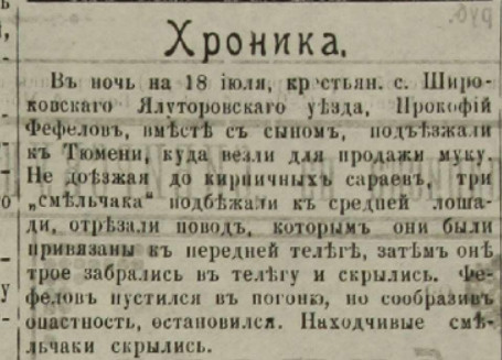 «В ночь на 18 июля крестьянин села Широковского Ялуторовского уезда Прокофий Фефелов вместе с сыном подъезжали к Тюмени, куда везли для продажи муку. Не доезжая до кирпичных сараев, три "смельчака" подбежали к средней лошади, отрезали повод, которым они были привязаны к передней телеге, затем трое забрались на телегу и скрылись. Фефелов пустился в погоню, но сообразив опасности, остановился. Находчивые смельчаки скрылись» «В ночь на 18 июля крестьянин села Широковского Ялуторовского уезда Прокофий Фефелов вместе с сыном подъезжали к Тюмени, куда везли для продажи муку. Не доезжая до кирпичных сараев, три "смельчака" подбежали к средней лошади, отрезали повод, которым они были привязаны к передней телеге, затем трое забрались на телегу и скрылись. Фефелов пустился в погоню, но сообразив опасности, остановился. Находчивые смельчаки скрылись»