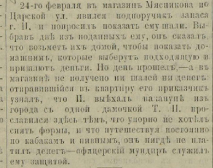 «24 февраля в магазин Мясникова на Царской улице явился подпоручик запаса гражданин Н. и попросил показать ему шали. Выбрав две из поданных ему, он сказал, что возьмет их домой, чтобы показать домашним, которые выберут подходящую и пришлют деньги. Но день прошел, — а в магазине не получено ни шалей, ни денег. Отправившийся в квартиру его приказчик узнал, что Н. выехал накануне из города с одной дамочкой Т. Н. прославился здесь тем, что упорно не хотел снять форму и что, путешествуя постоянно по кабакам и пивным, он нигде не платил денег — офицерский мундир служит ему защитой» «24 февраля в магазин Мясникова на Царской улице явился подпоручик запаса гражданин Н. и попросил показать ему шали. Выбрав две из поданных ему, он сказал, что возьмет их домой, чтобы показать домашним, которые выберут подходящую и пришлют деньги. Но день прошел, — а в магазине не получено ни шалей, ни денег. Отправившийся в квартиру его приказчик узнал, что Н. выехал накануне из города с одной дамочкой Т. Н. прославился здесь тем, что упорно не хотел снять форму и что, путешествуя постоянно по кабакам и пивным, он нигде не платил денег — офицерский мундир служит ему защитой»
