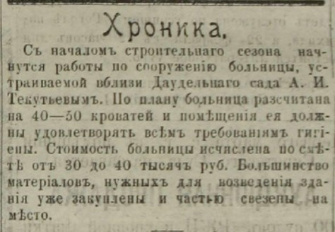 «С началом строительного сезона начнутся работы по сооружению больницы, устраиваемой вблизи Даудельного сада <nobr class="_">А. И. Те</nobr>кутьевым. По плану больница рассчитана на 40–50 кроватей и помещения ее должны удовлетворять всем требованиям гигиены. Стоимость больницы исчислена по смете от 30 до 40 тысяч рублей. Большинство материалов, нужных для возведения здания, уже закуплены и частью заведены на место» «С началом строительного сезона начнутся работы по сооружению больницы, устраиваемой вблизи Даудельного сада <nobr class="_">А. И. Те</nobr>кутьевым. По плану больница рассчитана на 40–50 кроватей и помещения ее должны удовлетворять всем требованиям гигиены. Стоимость больницы исчислена по смете от 30 до 40 тысяч рублей. Большинство материалов, нужных для возведения здания, уже закуплены и частью заведены на место»