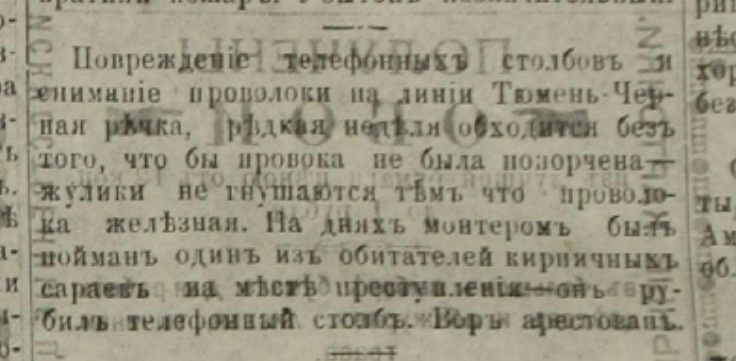 «Повреждение телефонных столбов и снимание проволоки на линии Тюмень — Черная речка. Редкая неделя обходится без того, чтобы проволока не была попорчена — жулики не гнушаются тем, что проволока железная. На днях монтером был пойман один из обитателей кирпичных сараев на месте преступления — он рубил телефонный столб. Вор арестован» «Повреждение телефонных столбов и снимание проволоки на линии Тюмень — Черная речка. Редкая неделя обходится без того, чтобы проволока не была попорчена — жулики не гнушаются тем, что проволока железная. На днях монтером был пойман один из обитателей кирпичных сараев на месте преступления — он рубил телефонный столб. Вор арестован»