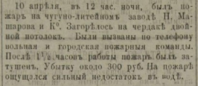 «10 апреля в 12 часов ночи был пожар на чугуно-литейном заводе «Н. Машарова и Ко». Загорелся на чердаке двойной потолок. Были вызваны по телефону вольная и городская пожарные команды. После <nobr class="_">1,5 часов</nobr> работы пожар был затушен. Убытку около 300 рублей. На пожаре ощущался сильный недостаток в воде» «10 апреля в 12 часов ночи был пожар на чугуно-литейном заводе «Н. Машарова и Ко». Загорелся на чердаке двойной потолок. Были вызваны по телефону вольная и городская пожарные команды. После <nobr class="_">1,5 часов</nobr> работы пожар был затушен. Убытку около 300 рублей. На пожаре ощущался сильный недостаток в воде»