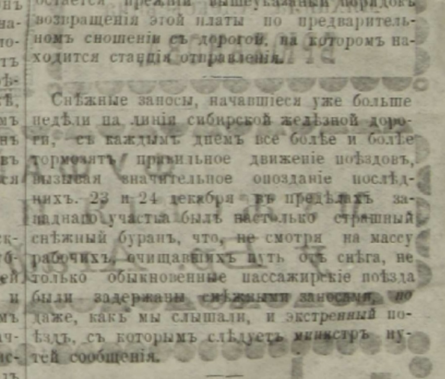«Снежные заносы, начавшиеся уже больше недели на линии сибирской железной дороги, с каждым днем всё более и более тормозят правильное движение поездов, вызывая значительное опоздание последних. 23 и 24 декабря в пределах западного участка был настолько страшный снежный буран, что, несмотря на массу рабочих, очищавших путь от снега, не только обыкновенные пассажирские поезда были задержаны снежными заносами, но и даже, как мы слышали, и экстренный поезд, с которым следует министр путей сообщения» «Снежные заносы, начавшиеся уже больше недели на линии сибирской железной дороги, с каждым днем всё более и более тормозят правильное движение поездов, вызывая значительное опоздание последних. 23 и 24 декабря в пределах западного участка был настолько страшный снежный буран, что, несмотря на массу рабочих, очищавших путь от снега, не только обыкновенные пассажирские поезда были задержаны снежными заносами, но и даже, как мы слышали, и экстренный поезд, с которым следует министр путей сообщения»